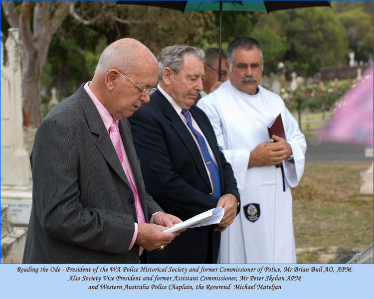 Reading the Ode - President of the WA Police Historical Society and former Commissioner of Police, 
Mr Brian Bull AO, APM. Also Society Vice President and former Assistant Commissioner, 
Mr Peter Skehan APM and Western Australia Police Chaplain, the Reverend  Michael Mateljan